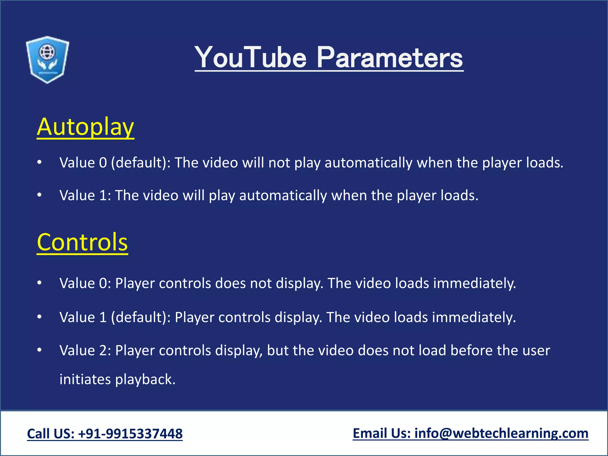 YouTube Parameters
Autoplay
• Value 0 (default): The video will not play automatically when the player loads.
• Value 1: The video will play automatically when the player loads.
Controls
• Value 0: Player controls does not display. The video loads immediately.
• Value 1 (default): Player controls display. The video loads immediately.
• Value 2: Player controls display, but the video does not load before the user
initiates playback.
Call US: +91-9915337448 Email Us: info@webtechlearning.com
 