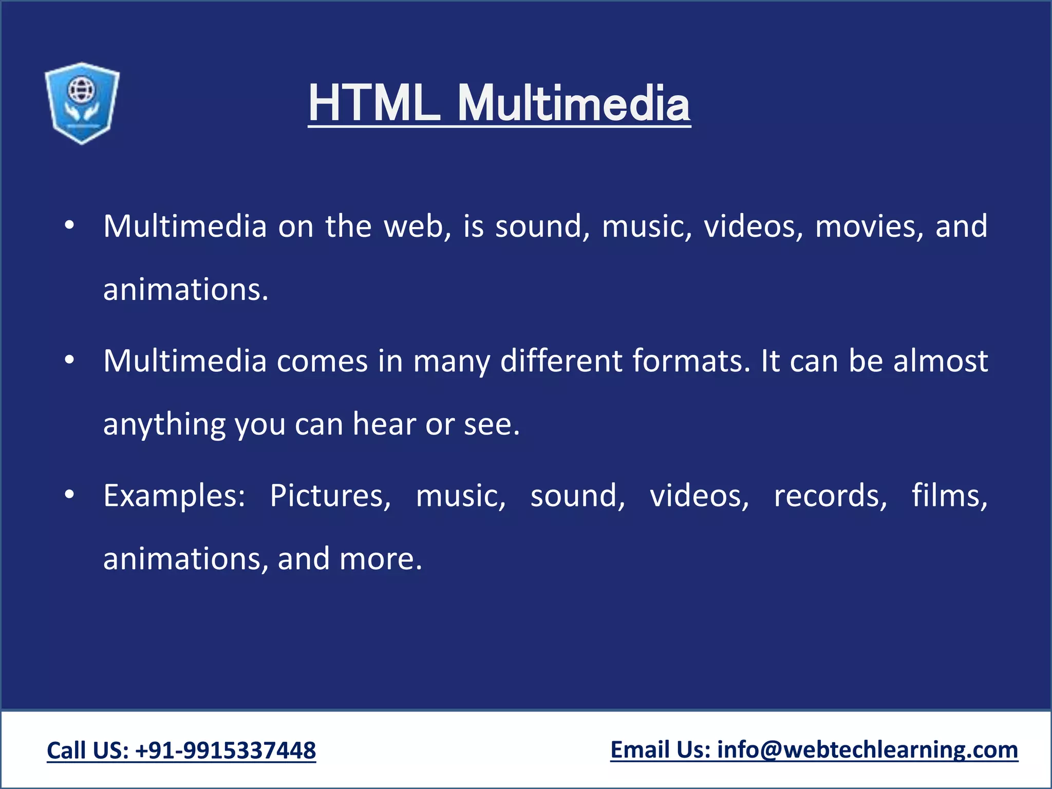 HTML Multimedia
• Multimedia on the web, is sound, music, videos, movies, and
animations.
• Multimedia comes in many different formats. It can be almost
anything you can hear or see.
• Examples: Pictures, music, sound, videos, records, films,
animations, and more.
Call US: +91-9915337448 Email Us: info@webtechlearning.com
 