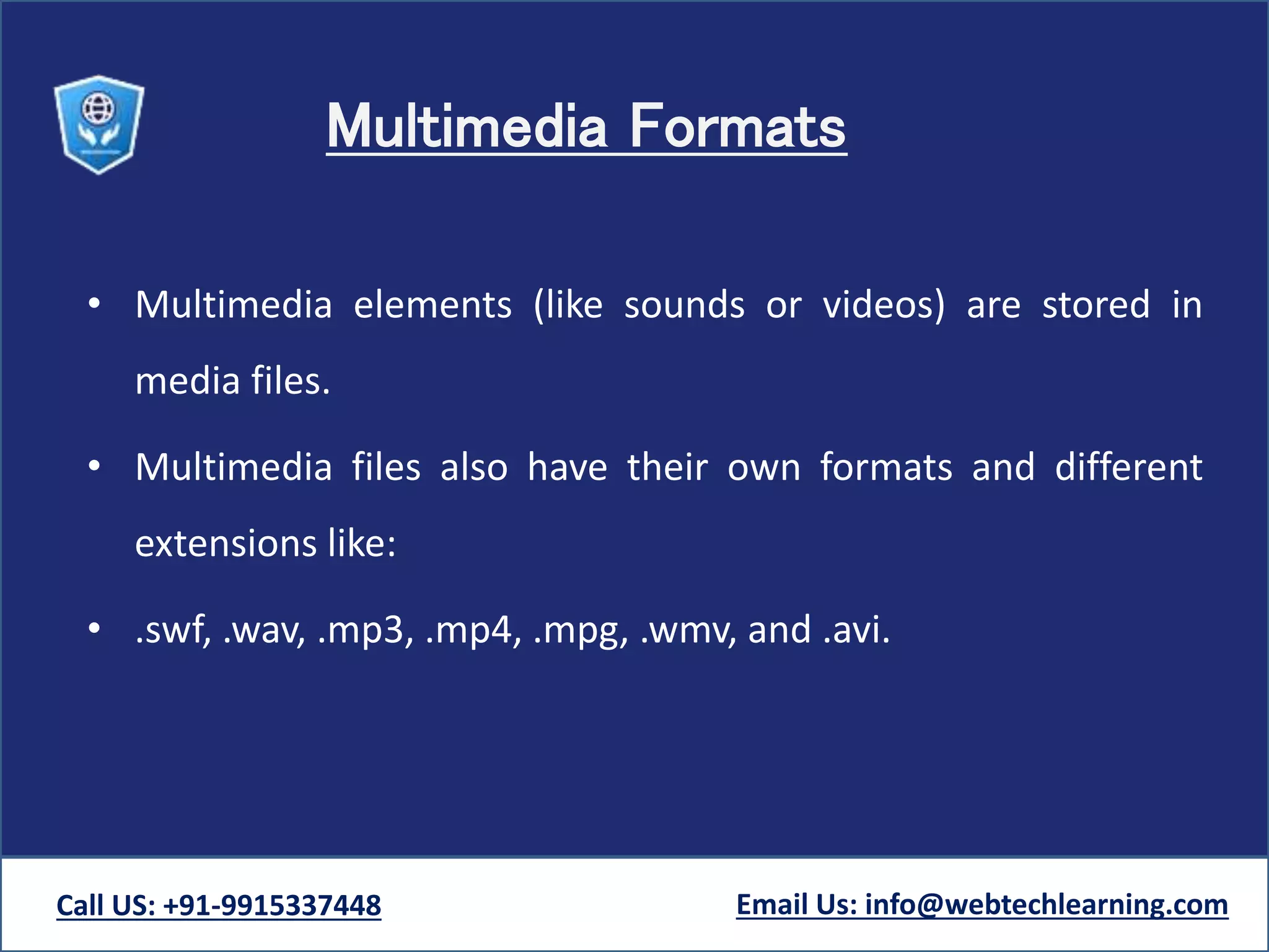 Multimedia Formats
• Multimedia elements (like sounds or videos) are stored in
media files.
• Multimedia files also have their own formats and different
extensions like:
• .swf, .wav, .mp3, .mp4, .mpg, .wmv, and .avi.
Call US: +91-9915337448 Email Us: info@webtechlearning.com
 