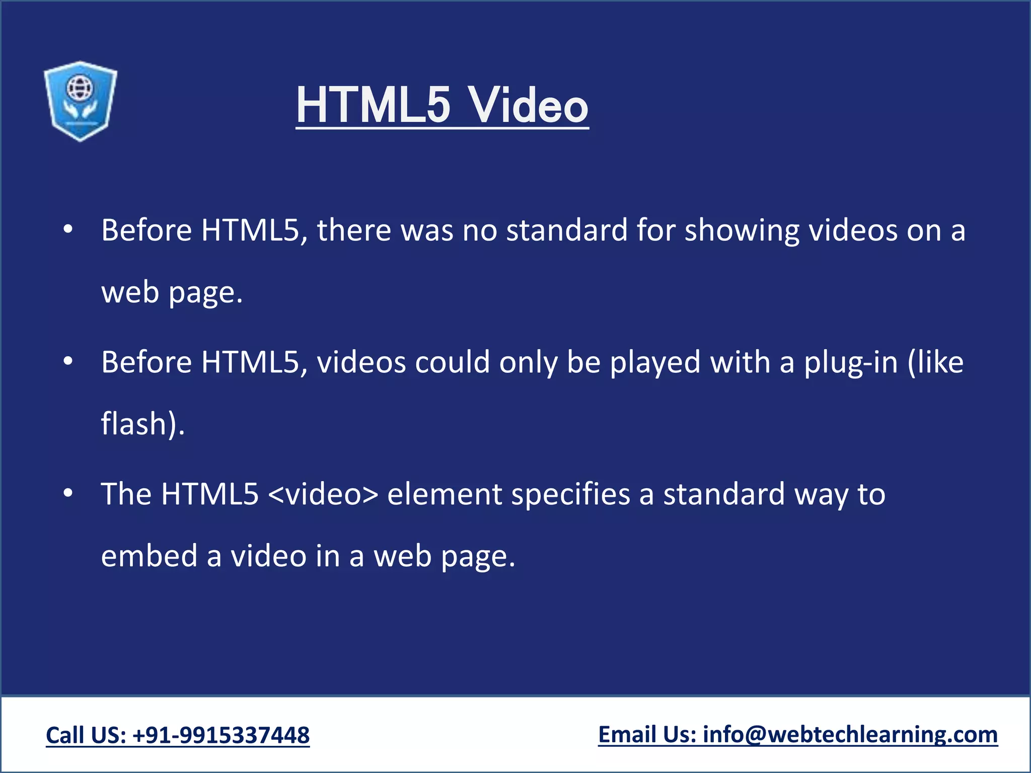 HTML5 Video
• Before HTML5, there was no standard for showing videos on a
web page.
• Before HTML5, videos could only be played with a plug-in (like
flash).
• The HTML5 <video> element specifies a standard way to
embed a video in a web page.
Call US: +91-9915337448 Email Us: info@webtechlearning.com
 