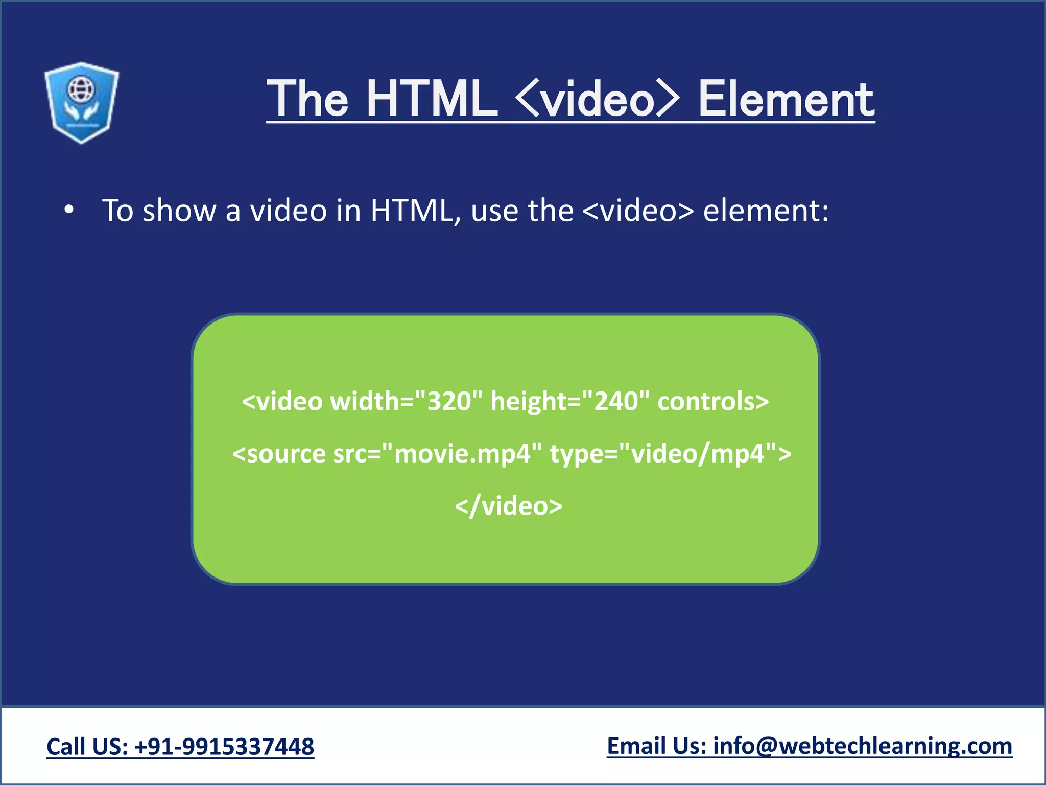 The HTML <video> Element
• To show a video in HTML, use the <video> element:
Call US: +91-9915337448 Email Us: info@webtechlearning.com
<video width="320" height="240" controls>
<source src="movie.mp4" type="video/mp4">
</video>
 