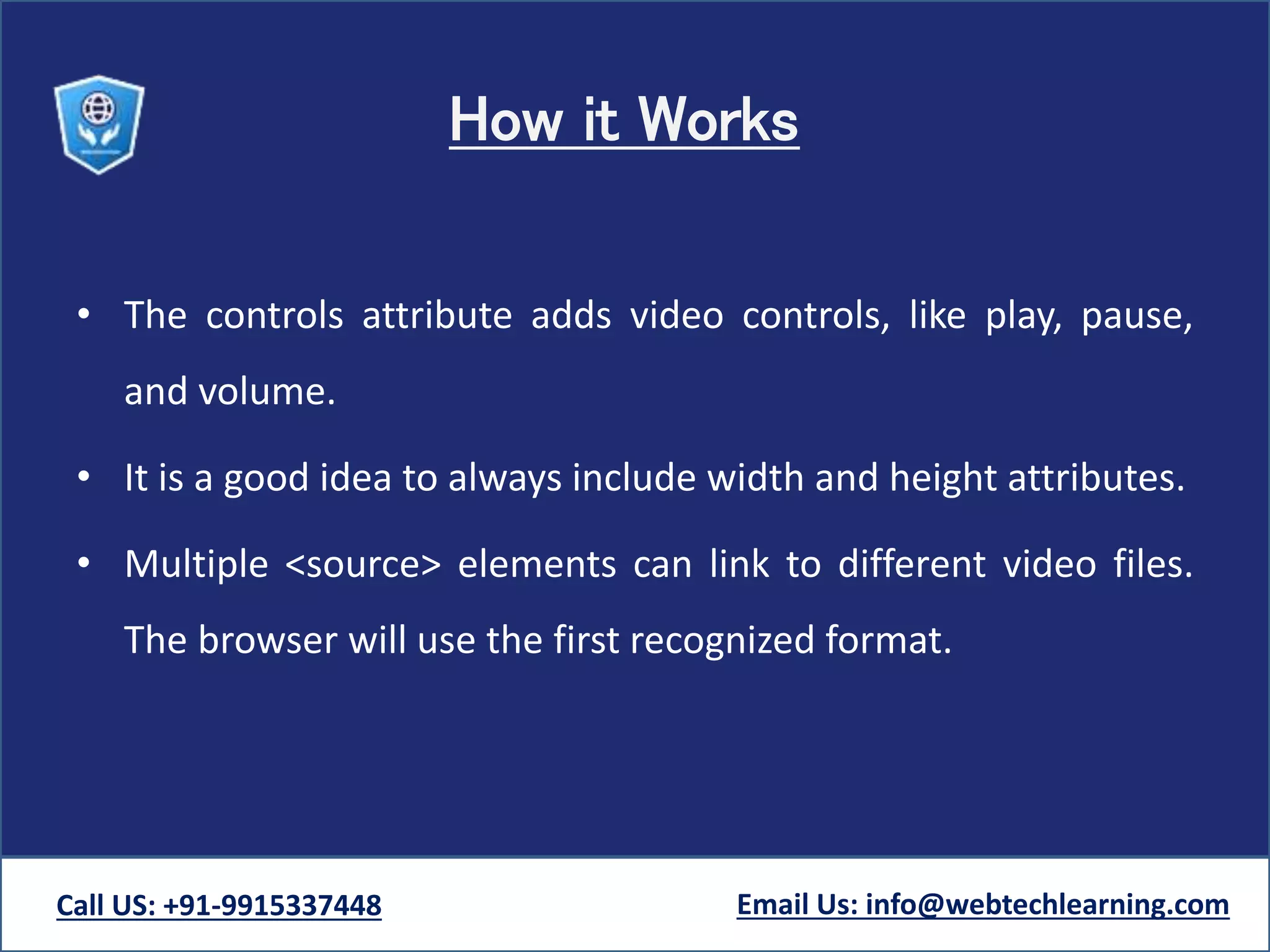 How it Works
• The controls attribute adds video controls, like play, pause,
and volume.
• It is a good idea to always include width and height attributes.
• Multiple <source> elements can link to different video files.
The browser will use the first recognized format.
Call US: +91-9915337448 Email Us: info@webtechlearning.com
 
