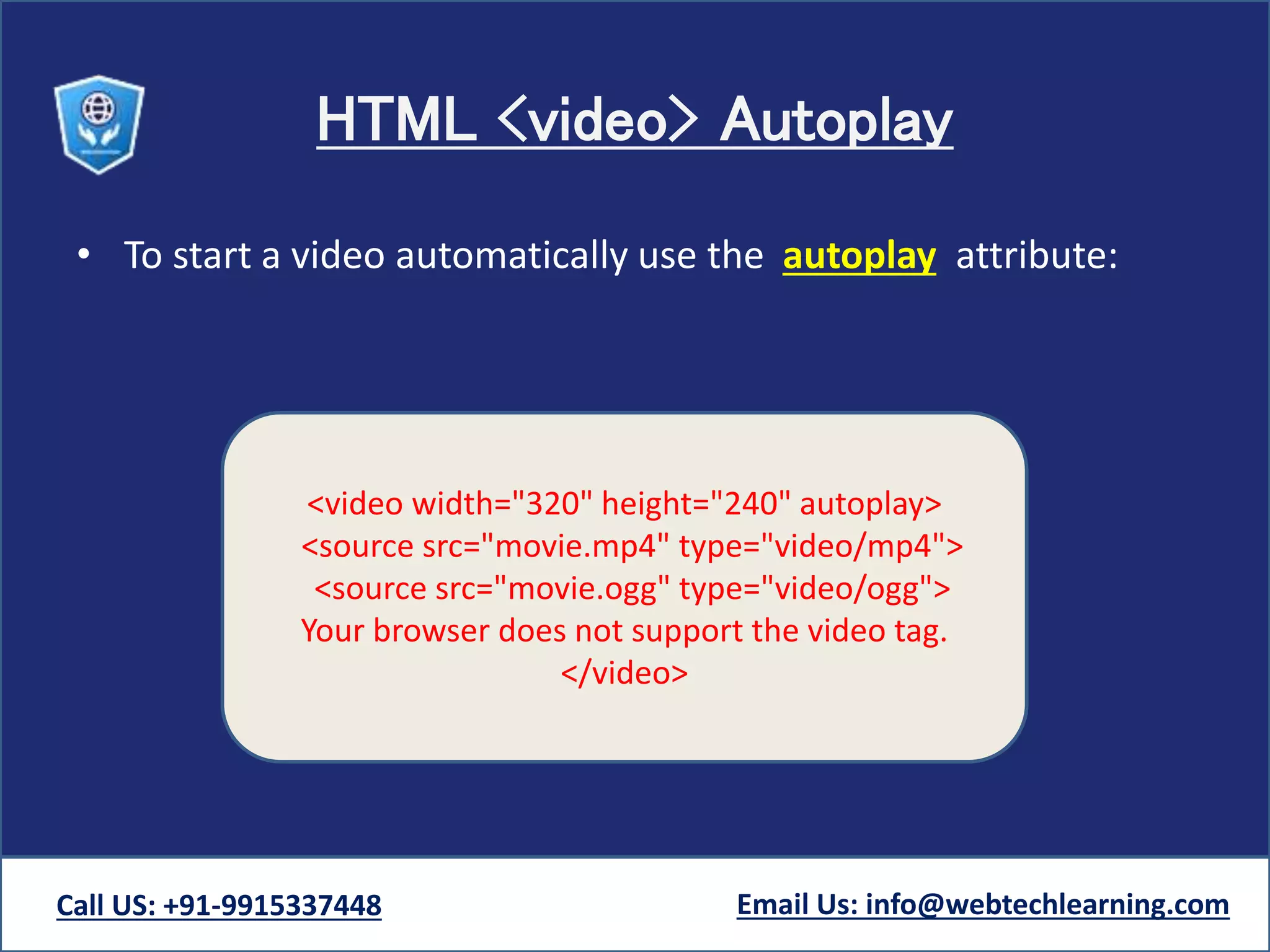 HTML <video> Autoplay
• To start a video automatically use the autoplay attribute:
Call US: +91-9915337448 Email Us: info@webtechlearning.com
<video width="320" height="240" autoplay>
<source src="movie.mp4" type="video/mp4">
<source src="movie.ogg" type="video/ogg">
Your browser does not support the video tag.
</video>
 