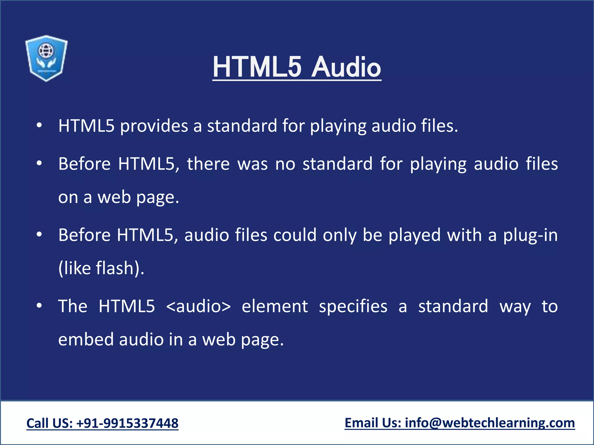 HTML5 Audio
• HTML5 provides a standard for playing audio files.
• Before HTML5, there was no standard for playing audio files
on a web page.
• Before HTML5, audio files could only be played with a plug-in
(like flash).
• The HTML5 <audio> element specifies a standard way to
embed audio in a web page.
Call US: +91-9915337448 Email Us: info@webtechlearning.com
 