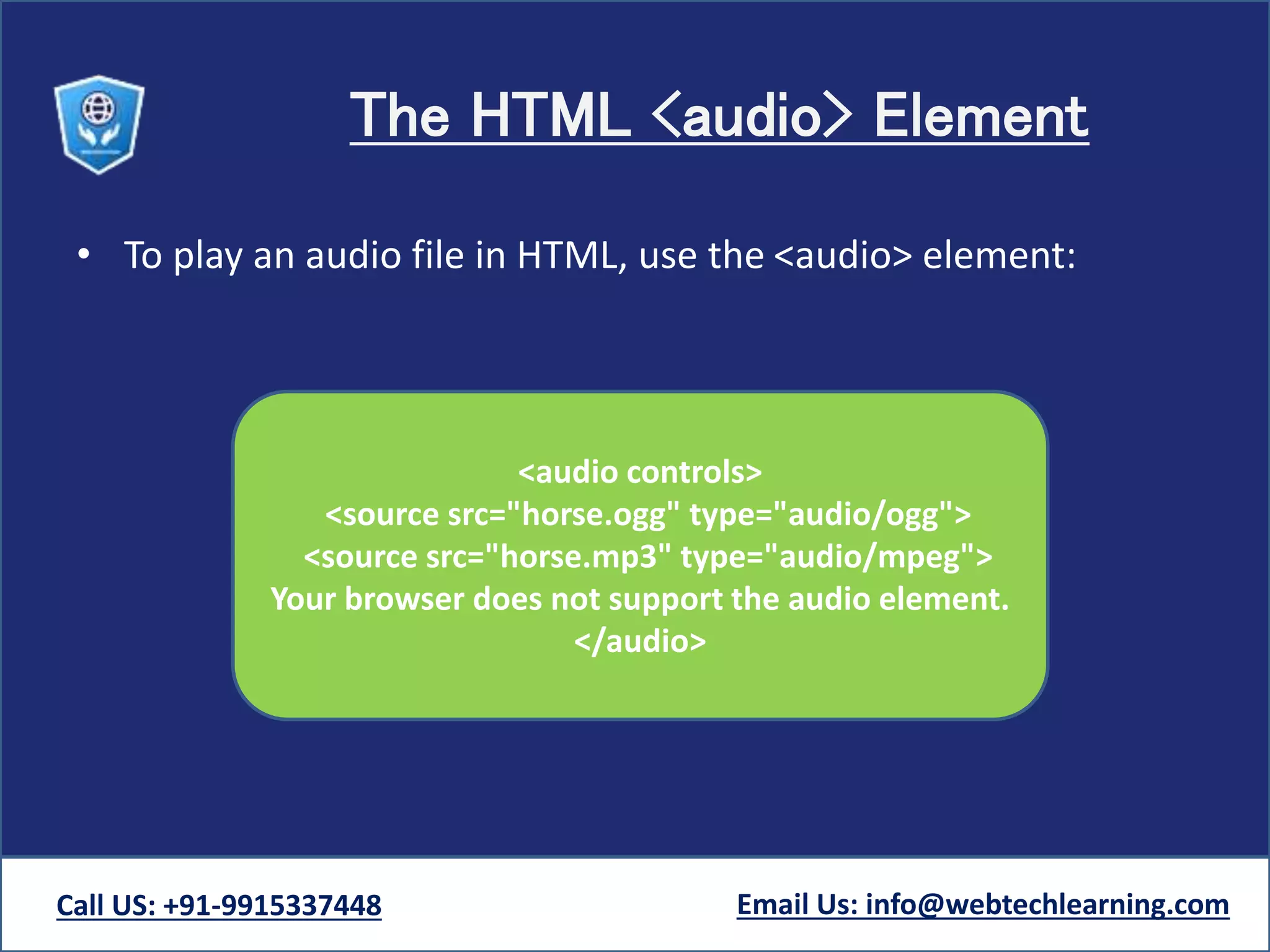 The HTML <audio> Element
• To play an audio file in HTML, use the <audio> element:
Call US: +91-9915337448 Email Us: info@webtechlearning.com
<audio controls>
<source src="horse.ogg" type="audio/ogg">
<source src="horse.mp3" type="audio/mpeg">
Your browser does not support the audio element.
</audio>
 