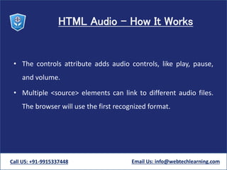 HTML Audio - How It Works
• The controls attribute adds audio controls, like play, pause,
and volume.
• Multiple <source> elements can link to different audio files.
The browser will use the first recognized format.
Call US: +91-9915337448 Email Us: info@webtechlearning.com
 