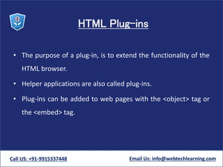 HTML Plug-ins
• The purpose of a plug-in, is to extend the functionality of the
HTML browser.
• Helper applications are also called plug-ins.
• Plug-ins can be added to web pages with the <object> tag or
the <embed> tag.
Call US: +91-9915337448 Email Us: info@webtechlearning.com
 
