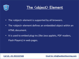 The <object> Element
• The <object> element is supported by all browsers.
• The <object> element defines an embedded object within an
HTML document.
• It is used to embed plug-ins (like Java applets, PDF readers,
Flash Players) in web pages.
Call US: +91-9915337448 Email Us: info@webtechlearning.com
 
