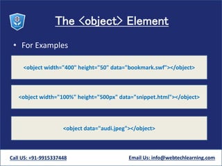 The <object> Element
• For Examples
Call US: +91-9915337448 Email Us: info@webtechlearning.com
<object width="400" height="50" data="bookmark.swf"></object>
<object width="100%" height="500px" data="snippet.html"></object>
<object data="audi.jpeg"></object>
 
