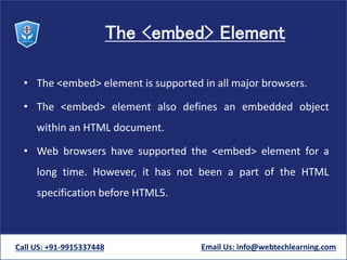 The <embed> Element
• The <embed> element is supported in all major browsers.
• The <embed> element also defines an embedded object
within an HTML document.
• Web browsers have supported the <embed> element for a
long time. However, it has not been a part of the HTML
specification before HTML5.
Call US: +91-9915337448 Email Us: info@webtechlearning.com
 