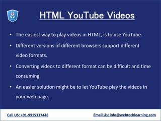 HTML YouTube Videos
• The easiest way to play videos in HTML, is to use YouTube.
• Different versions of different browsers support different
video formats.
• Converting videos to different format can be difficult and time
consuming.
• An easier solution might be to let YouTube play the videos in
your web page.
Call US: +91-9915337448 Email Us: info@webtechlearning.com
 