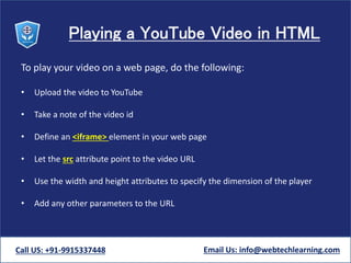 Playing a YouTube Video in HTML
To play your video on a web page, do the following:
• Upload the video to YouTube
• Take a note of the video id
• Define an <iframe> element in your web page
• Let the src attribute point to the video URL
• Use the width and height attributes to specify the dimension of the player
• Add any other parameters to the URL
Call US: +91-9915337448 Email Us: info@webtechlearning.com
 