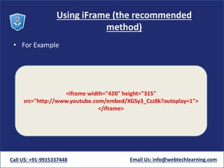 Using iFrame (the recommended
method)
• For Example
Call US: +91-9915337448 Email Us: info@webtechlearning.com
<iframe width="420" height="315"
src="http://www.youtube.com/embed/XGSy3_Czz8k?autoplay=1">
</iframe>
 