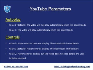 YouTube Parameters
Autoplay
• Value 0 (default): The video will not play automatically when the player loads.
• Value 1: The video will play automatically when the player loads.
Controls
• Value 0: Player controls does not display. The video loads immediately.
• Value 1 (default): Player controls display. The video loads immediately.
• Value 2: Player controls display, but the video does not load before the user
initiates playback.
Call US: +91-9915337448 Email Us: info@webtechlearning.com
 