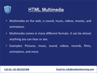 HTML Multimedia
• Multimedia on the web, is sound, music, videos, movies, and
animations.
• Multimedia comes in many different formats. It can be almost
anything you can hear or see.
• Examples: Pictures, music, sound, videos, records, films,
animations, and more.
Call US: +91-9915337448 Email Us: info@webtechlearning.com
 
