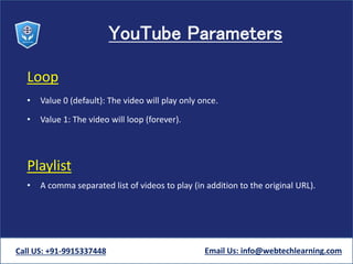 YouTube Parameters
Loop
• Value 0 (default): The video will play only once.
• Value 1: The video will loop (forever).
Playlist
• A comma separated list of videos to play (in addition to the original URL).
Call US: +91-9915337448 Email Us: info@webtechlearning.com
 