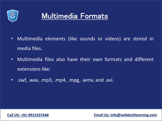 Multimedia Formats
• Multimedia elements (like sounds or videos) are stored in
media files.
• Multimedia files also have their own formats and different
extensions like:
• .swf, .wav, .mp3, .mp4, .mpg, .wmv, and .avi.
Call US: +91-9915337448 Email Us: info@webtechlearning.com
 