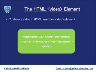 The HTML <video> Element
• To show a video in HTML, use the <video> element:
Call US: +91-9915337448 Email Us: info@webtechlearning.com
<video width="320" height="240" controls>
<source src="movie.mp4" type="video/mp4">
</video>
 
