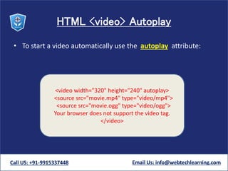 HTML <video> Autoplay
• To start a video automatically use the autoplay attribute:
Call US: +91-9915337448 Email Us: info@webtechlearning.com
<video width="320" height="240" autoplay>
<source src="movie.mp4" type="video/mp4">
<source src="movie.ogg" type="video/ogg">
Your browser does not support the video tag.
</video>
 