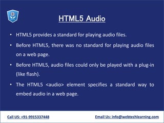 HTML5 Audio
• HTML5 provides a standard for playing audio files.
• Before HTML5, there was no standard for playing audio files
on a web page.
• Before HTML5, audio files could only be played with a plug-in
(like flash).
• The HTML5 <audio> element specifies a standard way to
embed audio in a web page.
Call US: +91-9915337448 Email Us: info@webtechlearning.com
 