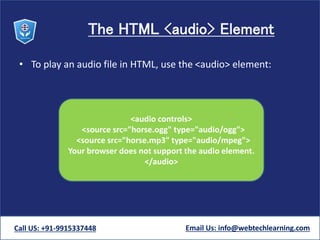 The HTML <audio> Element
• To play an audio file in HTML, use the <audio> element:
Call US: +91-9915337448 Email Us: info@webtechlearning.com
<audio controls>
<source src="horse.ogg" type="audio/ogg">
<source src="horse.mp3" type="audio/mpeg">
Your browser does not support the audio element.
</audio>
 
