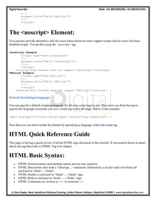 Digital Describe Mob: +91-8852905290, +91-8852915291
6, Dore Nagar, Near Sevashram Railway Crossing, Under Flyover Udaipur, Rajasthan 313001 | www.digitaldescribe.com
<!--
document.write("Hello VBScript!")
'-->
</script>
The <noscript> Element:
You can also provide alternative info for users whose browsers don't support scripts and for users who have
disabled scripts. You do this using the <noscript> tag.
JavaScript Example:
<script type="text/javascript">
<!--
document.write("Hello Javascript!");
//-->
</script>
<noscript>Your browser does not support Javascript!</noscript>
VBScript Example:
<script type="text/vbscript">
<!--
document.write("Hello VBScript!")
'-->
</script>
<noscript>Your browser does not support VBScript!</noscript>
Default Scripting Language
You can specify a default scripting language for all your script tags to use. This saves you from having to
specify the language everytime you use a script tag within the page. Below is the example:
<meta http-equiv="Content-Script-Type" content="text/JavaScript" />
Note that you can still override the default by specifying a language within the script tag.
HTML Quick Reference Guide
This page is having a quick review of all the HTML tags discussed in this tutorial. If you need to know in detail
about any tag then refer to HTML Tag List chapter.
HTML Basic Syntax:
 HTML Element names and attribute names are not case sensitive.
 HTML Documents start with a <!doctype...> statement, followed by a header and a text body all
enclosed in <html>...</html>.
 HTML Header is enclosed in <head>... </head> tags.
 HTML Body is enclosed in <body> ...</body> tags.
 HTML Comments are written as <!-- A comment -->.
 
