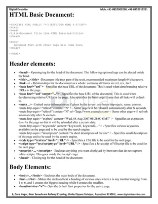 Digital Describe Mob: +91-8852905290, +91-8852915291
6, Dore Nagar, Near Sevashram Railway Crossing, Under Flyover Udaipur, Rajasthan 313001 | www.digitaldescribe.com
HTML Basic Document:
<!DOCTYPE HTML PUBLIC "-//IETF//DTD HTML 4.0//EN">
<html>
<head>
<title>Document Title like HTML Tutorial</title>
</head>
<body>
Document Text with other tags will come here.
</body>
</html>
Header elements:
 <head> - Opening tag for the head of the document. The following optional tags can be placed inside
the head.
 <title>...</title> -Document title (not part of the text), recommended maximum length 64 characters.
 <link ...> - Relationships for the document as a whole: common attributes are rel, rev, href.
 <base href="url"> - Specifies the base URL of the document. This is used when dereferencing relative
URLs in the page.
 <base href="url" target="..."> - Specifies the base URL of the document. This is used when
dereferencing relative URLs in the page. Also specifies the base target frame that all links will default
to.
 <meta ...> - Embed meta-information as if given by the server: attributes http-equiv, name, content.
<meta http-equiv="refresh" content="N" > - Same page will be reloaded automatically after N seconds.
<meta http-equiv="refresh" content="N" url="http://www.example.com> - Same other page will refresh
automatically after N seconds.
<meta http-equiv="expires" content="Wed, 08 Aug 2007 01:21:00 GMT" > - Specifies an expiration
date for the page so that it will be reloaded after a certain date.
<meta http-equiv="keywords" content="keyword1, keyword2,..." > - Specifies various keywords
available on the page and to be used by the search engine.
<meta http-equiv="description" content="A short description of the site" > - Specifies small description
of the page and to be used by the search engine.
 <style type="text/css" href="URL" /> - Specifies a CSS file to be used for the web page.
 <script type="text/scripttype" href="URL" /> - Specifies a Javascript of VBscript file to be used for
the web page.
 <noscript> ... </noscript> - Encloses anything you want displayed by browsers that do not support
inline scripts. This goes inside the <script> tags.
 </head> - Closing tag for the head of the document.
Body Elements:
 <body>...</body> - Encloses the main body of the document.
 <hn>...</hn> - Makes the enclosed text a heading of various sizes where n is any number ranging from
1 to 6, and 1 creates the biggest heading while 6 creates the smallest.
 <basefont size="n"> - Sets the default font properties for the entire page.
 