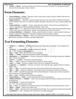 Digital Describe Mob: +91-8852905290, +91-8852915291
6, Dore Nagar, Near Sevashram Railway Crossing, Under Flyover Udaipur, Rajasthan 313001 | www.digitaldescribe.com
 <thead>...</thead> - Encloses the table rows that are to be used as a header. It is an optional tag and
comes before the opening <tbody> element.
Form Elements:
 <from attributes>...</from> - Specifies a form. Forms can be used to send user input to the server in
the form of NAME/VALUE pairs.
 <input attributes /> - Specifies a control or input area for a form, from which a NAME/VALUE pair
will be returned to the server. It could be Checkbox, Raidobox, password, text, reset, submit, hidden and
image.
 <select attributes>...</select> - Creates a drop-down list of items. The list items are defined by the
<option> tags placed inside the opening and closing <select> tag.
 <option value="..." /> - Specifies an item in the drop down list. Placed within the opening and closing
<select> tags. Any text following the <option> tag is what the user will see in the list.
 <textarea attributes>...</textarea> - Creates a multi-lined text entry box. Any text placed in between
the tags is used as the default text string that is displayed when the page is loaded.
 <button attributes>...</button> - allows you to have push buttons on forms that more closely resemble
push buttons available in Windows and other applications.
Text Formatting Elements:
 <address>.... < /address> - Encloses the signature file of the author of the page. Text is displayed in
italics.
 <acronym>.... < /acronym> - indicates an acronym in the text.
 <b>.. < /b> - Boldfaces the enclosed text.
 <big>.. < /big> - Makes the enclosed text one size larger.
 <blink>....< /blink> - Makes the enclosed text blink continually.
 <blockquote>....< /blockquote> - Encloses a long quote. Both the left and right margins are indented.
 <br> - Inserts a line break.
 <center> ....< /center> - Centers the enclosed elements.
 <cite>....< /cite> - Encloses a citation such as the title of a book or paper.
 <code> ....< /code> - Encloses a sample of code. The text is rendered in small font.
 <comment> ....< /comment> - Encloses a comment. Text inside the tags is ignored unless it contains
HTML code.
 <del>.... < /del> - To mark the document text that has been deleted since a previous version.
 <dfn> ....< /dfn> - Encloses a definition. Text inside the tags is formatted to look like a definition.
 <div>.. < /div> - Specifies the alignment of the enclosed elements. Can be used to divide a document
into sections that are aligned differently.
 <em>.. < /em> - Emphasis on the enclosed text (Italics).
 <font attributes> ..< /font> - Sets the font properties for the enclosed text.
 <fieldset attributes> ..< /fieldset> - Allows you can group related form fields, making your form easier
to read and use.
 <hr attributes /> - Inserts a horizontal line.
 <i>.. < /i> - The enclosed text is italics.
 <ins>..< /ins> - To mark parts of a document that have been added since the document's last version.
 <label>.. < /label> - Allows you to lable a tag.
 <kbd> ..< /kbd> - Specifies text to be entered at the keyboard. Text is rendered as bold and fixed-width.
 <p attributes>..< /p> - Designates the enclosed text as a plain paragraph.
 