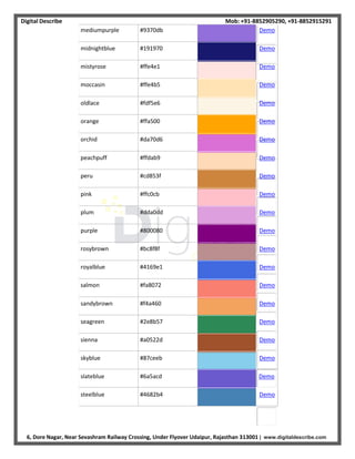 Digital Describe Mob: +91-8852905290, +91-8852915291
6, Dore Nagar, Near Sevashram Railway Crossing, Under Flyover Udaipur, Rajasthan 313001 | www.digitaldescribe.com
mediumpurple #9370db Demo
midnightblue #191970 Demo
mistyrose #ffe4e1 Demo
moccasin #ffe4b5 Demo
oldlace #fdf5e6 Demo
orange #ffa500 Demo
orchid #da70d6 Demo
peachpuff #ffdab9 Demo
peru #cd853f Demo
pink #ffc0cb Demo
plum #dda0dd Demo
purple #800080 Demo
rosybrown #bc8f8f Demo
royalblue #4169e1 Demo
salmon #fa8072 Demo
sandybrown #f4a460 Demo
seagreen #2e8b57 Demo
sienna #a0522d Demo
skyblue #87ceeb Demo
slateblue #6a5acd Demo
steelblue #4682b4 Demo
 