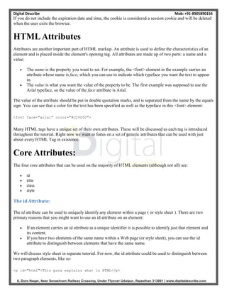 Digital Describe Mob: +91-8905890156
6, Dore Nagar, Near Sevashram Railway Crossing, Under Flyover Udaipur, Rajasthan 313001 | www.digitaldescribe.com
If you do not include the expiration date and time, the cookie is considered a session cookie and will be deleted
when the user exits the browser.
HTMLAttributes
Attributes are another important part of HTML markup. An attribute is used to define the characteristics of an
element and is placed inside the element's opening tag. All attributes are made up of two parts: a name and a
value:
 The name is the property you want to set. For example, the <font> element in the example carries an
attribute whose name is face, which you can use to indicate which typeface you want the text to appear
in.
 The value is what you want the value of the property to be. The first example was supposed to use the
Arial typeface, so the value of the face attribute is Arial.
The value of the attribute should be put in double quotation marks, and is separated from the name by the equals
sign. You can see that a color for the text has been specified as well as the typeface in this <font> element:
<font face="arial" color="#CC0000">
Many HTML tags have a unique set of their own attributes. These will be discussed as each tag is introduced
throughout the tutorial. Right now we want to focus on a set of generic attributes that can be used with just
about every HTML Tag in existence.
Core Attributes:
The four core attributes that can be used on the majority of HTML elements (although not all) are:
 id
 title
 class
 style
The id Attribute:
The id attribute can be used to uniquely identify any element within a page ( or style sheet ). There are two
primary reasons that you might want to use an id attribute on an element:
 If an element carries an id attribute as a unique identifier it is possible to identify just that element and
its content.
 If you have two elements of the same name within a Web page (or style sheet), you can use the id
attribute to distinguish between elements that have the same name.
We will discuss style sheet in separate tutorial. For now, the id attribute could be used to distinguish between
two paragraph elements, like so:
<p id="html">This para explains what is HTML</p>
 