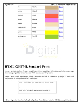 Digital Describe Mob: +91-8852905290, +91-8852915291
6, Dore Nagar, Near Sevashram Railway Crossing, Under Flyover Udaipur, Rajasthan 313001 | www.digitaldescribe.com
body { font-family: "new century schoolbook";
}
or
<body style="font-family:new century schoolbook;" >
tan #d2b48c Demo
thistle #d8bfd8 Demo
tomato #ff6347 Demo
violet #ee82ee Demo
wheat #f5deb3 Demo
whitesmoke #f5f5f5 Demo
yellow #ffff00 Demo
yellowgreen #9acd32 Demo
HTML /XHTML Standard Fonts
Fonts are specific to platform. If you are using different OS then you will have different look and feel of any web page.
Here we are giving a list of fonts which are available to various operating systems.
HTML <FONT> tag is deprecated in version 4.0 onwards and now all fonts are set by using CSS. Here is the
simple syntax of setting font of a body of web page.
 