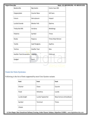 Digital Describe Mob: +91-8852905290, +91-8852915291
6, Dore Nagar, Near Sevashram Railway Crossing, Under Flyover Udaipur, Rajasthan 313001 | www.digitaldescribe.com
Baskerville Big Caslon Comic Sans MS
Copperplate Courier New Gill Sans
Futura Herculanum Impact
Lucida Grande Marker Felt Optima
Trebuchet MS Verdana Webdings
Palatino Symbol Times
Osaka Papyrus Times New Roman
Textile Zapf Dingbats Zapfino
Techno Hoefler Text Skia
Hoefler Text Ornaments Capitals Charcoal
Gadget Sand
Fonts for Unix Systems:
Following is the list of fonts supported by most Unix System variants
Font Font Font
Charter Clean Courier
Fixed Helvetica Lucida
Lucida bright Lucida Typewriter New Century Schoolbook
Symbol Terminal Times
Utopia
 