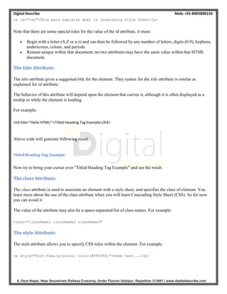 Digital Describe Mob: +91-8905890156
6, Dore Nagar, Near Sevashram Railway Crossing, Under Flyover Udaipur, Rajasthan 313001 | www.digitaldescribe.com
<p id="css">This para explains what is Casecading Style Sheet</p>
Note that there are some special rules for the value of the id attribute, it must:
 Begin with a letter (A.Z or a.z) and can then be followed by any number of letters, digits (0.9), hyphens,
underscores, colons, and periods.
 Remain unique within that document; no two attributes may have the same value within that HTML
document.
The title Attribute:
The title attribute gives a suggested title for the element. They syntax for the title attribute is similar as
explained for id attribute:
The behavior of this attribute will depend upon the element that carries it, although it is often displayed as a
tooltip or while the element is loading.
For example:
<h4 title="Hello HTML!">Titled Heading Tag Example</h4>
Above code will generate following result:
Titled Heading Tag Example
Now try to bring your cursor over "Titled Heading Tag Example" and see the result.
The class Attribute:
The class attribute is used to associate an element with a style sheet, and specifies the class of element. You
learn more about the use of the class attribute when you will learn Casecading Style Sheet (CSS). So for now
you can avoid it.
The value of the attribute may also be a space-separated list of class names. For example:
class="className1 className2 className3"
The style Attribute:
The style attribute allows you to specify CSS rules within the element. For example:
<p style="font-family:arial; color:#FF0000;">Some text...</p>
 