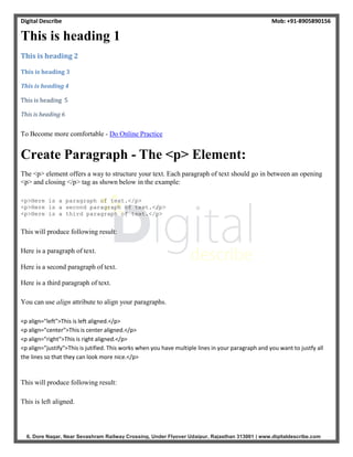 Digital Describe Mob: +91-8905890156
6, Dore Nagar, Near Sevashram Railway Crossing, Under Flyover Udaipur, Rajasthan 313001 | www.digitaldescribe.com
This is heading 1
This is heading 2
This is heading 3
This is heading 4
This is heading 5
This is heading 6
To Become more comfortable - Do Online Practice
Create Paragraph - The <p> Element:
The <p> element offers a way to structure your text. Each paragraph of text should go in between an opening
<p> and closing </p> tag as shown below in the example:
<p>Here is a paragraph of text.</p>
<p>Here is a second paragraph of text.</p>
<p>Here is a third paragraph of text.</p>
This will produce following result:
Here is a paragraph of text.
Here is a second paragraph of text.
Here is a third paragraph of text.
You can use align attribute to align your paragraphs.
<p align="left">This is left aligned.</p>
<p align="center">This is center aligned.</p>
<p align="right">This is right aligned.</p>
<p align="justify">This is jutified. This works when you have multiple lines in your paragraph and you want to justfy all
the lines so that they can look more nice.</p>
This will produce following result:
This is left aligned.
 