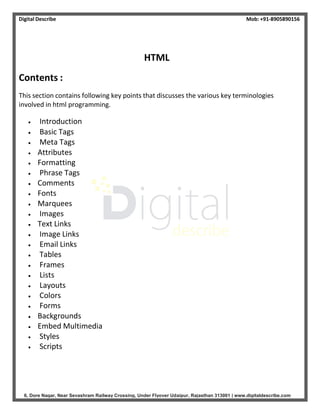 Digital Describe Mob: +91-8905890156
6, Dore Nagar, Near Sevashram Railway Crossing, Under Flyover Udaipur, Rajasthan 313001 | www.digitaldescribe.com
HTML
Contents :
This section contains following key points that discusses the various key terminologies
involved in html programming.
 Introduction
 Basic Tags
 Meta Tags
 Attributes
 Formatting
 Phrase Tags
 Comments
 Fonts
 Marquees
 Images
 Text Links
 Image Links
 Email Links
 Tables
 Frames
 Lists
 Layouts
 Colors
 Forms
 Backgrounds
 Embed Multimedia
 Styles
 Scripts
 