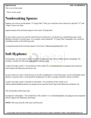 Digital Describe Mob: +91-8905890156
6, Dore Nagar, Near Sevashram Railway Crossing, Under Flyover Udaipur, Rajasthan 313001 | www.digitaldescribe.com
This is not in the center.
This is in the center.
Nonbreaking Spaces:
Suppose you were to use the phrase "12 Angry Men." Here you would not want a browser to split the "12" and
"Angry" across two lines:
A good example of this technique appears in the movie "12 Angry Men."
In cases where you do not want the client browser to break text, you should use a nonbreaking space entity
(&nbsp;) instead of a normal space. For example, when coding the "12 Angry Men" paragraph, you would use
something similar to the following code:
<p>A good example of this technique appears in the movie "12&nbsp;Angry&nbsp;Men."</p>
Soft Hyphens:
Occasionally, you will want to allow a browser to hyphenate long words to better justify a paragraph. For
example, consider the following code and its resulting output.
<p style="text-align: justify;"> The morbid fear of the number 13, or triskaidekaphobia, has plagued some important
historic figures like Mahamiya and Nanao.</p>
In cases where you want a client browser to be able to hyphenate a word if necessary, use the soft hyphen entity
(&shy;) to specify where a word should be hyphenated. So above example should be written as follows:
<p style="text-align: justify;"> Example for soft hyphen - The morbid fear of the number 13, or
tri&shy;skai&shy;deka&shy;phobia, has plagued some important historic figures like Mahamiya and Nanao.</p>
This will produce following result:
Example for soft hyphen - The morbid fear of the number 13, or triskaidekaphobia, has plagued some important
historic figures like Mahamiya and Nanao.
NOTE: This may notwork with some web browsers.
 