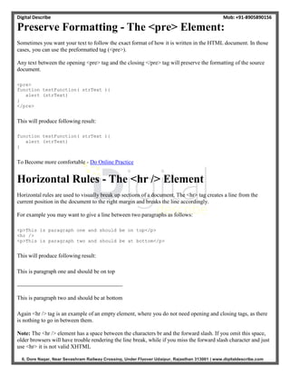 Digital Describe Mob: +91-8905890156
6, Dore Nagar, Near Sevashram Railway Crossing, Under Flyover Udaipur, Rajasthan 313001 | www.digitaldescribe.com
Preserve Formatting - The <pre> Element:
Sometimes you want your text to follow the exact format of how it is written in the HTML document. In those
cases, you can use the preformatted tag (<pre>).
Any text between the opening <pre> tag and the closing </pre> tag will preserve the formatting of the source
document.
<pre>
function testFunction( strText ){
alert (strText)
}
</pre>
This will produce following result:
function testFunction( strText ){
alert (strText)
}
To Become more comfortable - Do Online Practice
Horizontal Rules - The <hr /> Element
Horizontal rules are used to visually break up sections of a document. The <hr> tag creates a line from the
current position in the document to the right margin and breaks the line accordingly.
For example you may want to give a line between two paragraphs as follows:
<p>This is paragraph one and should be on top</p>
<hr />
<p>This is paragraph two and should be at bottom</p>
This will produce following result:
This is paragraph one and should be on top
This is paragraph two and should be at bottom
Again <hr /> tag is an example of an empty element, where you do not need opening and closing tags, as there
is nothing to go in between them.
Note: The <hr /> element has a space between the characters br and the forward slash. If you omit this space,
older browsers will have trouble rendering the line break, while if you miss the forward slash character and just
use <hr> it is not valid XHTML
 