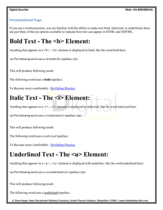 Digital Describe Mob: +91-8905890156
6, Dore Nagar, Near Sevashram Railway Crossing, Under Flyover Udaipur, Rajasthan 313001 | www.digitaldescribe.com
Presentational Tags:
If you use a word processor, you are familiar with the ability to make text bold, italicized, or underlined; these
are just three of the ten options available to indicate how text can appear in HTML and XHTML.
Bold Text - The <b> Element:
Anything that appears in a <b>...</b> element is displayed in bold, like the word bold here:
<p>The following word uses a <b>bold</b> typeface.</p>
This will produce following result:
The following word uses a bold typeface.
To Become more comfortable - Do Online Practice
Italic Text - The <i> Element:
Anything that appears in a <i>...</i> element is displayed in italicized, like the word italicized here:
<p>The following word uses a <i>italicized</i> typeface.</p>
This will produce following result:
The following word uses a italicized typeface.
To Become more comfortable - Do Online Practice
Underlined Text - The <u> Element:
Anything that appears in a <u>...</u> element is displayed with underline, like the word underlined here:
<p>The following word uses a <u>underlined</u> typeface.</p>
This will produce following result:
The following word uses a underlined typeface.
 
