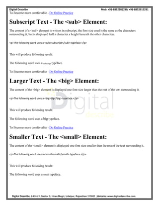 Digital Describe
To Become more comfortable - Do Online Practice
Mob: +91-8852905290, +91-8852915291
Digital Describe, 2-KH-21, Sector 5, Hiran Magri, Udaipur, Rajasthan 313001 | Website: www.digitaldescribe.com
Subscript Text - The <sub> Element:
The content of a <sub> element is written in subscript; the font size used is the same as the characters
surrounding it, but is displayed half a character.s height beneath the other characters.
<p>The following word uses a <sub>subscript</sub> typeface.</p>
This will produce following result:
The following word uses a subscript typeface.
To Become more comfortable - Do Online Practice
Larger Text - The <big> Element:
The content of the <big> element is displayed one font size larger than the rest of the text surrounding it.
<p>The following word uses a <big>big</big> typeface.</p>
This will produce following result:
The following word uses a big typeface.
To Become more comfortable - Do Online Practice
Smaller Text - The <small> Element:
The content of the <small> element is displayed one font size smaller than the rest of the text surrounding it.
<p>The following word uses a <small>small</small> typeface.</p>
This will produce following result:
The following word uses a small typeface.
 
