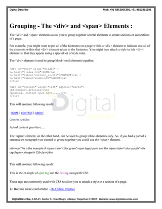Digital Describe Mob: +91-8852905290, +91-8852915291
Digital Describe, 2-KH-21, Sector 5, Hiran Magri, Udaipur, Rajasthan 313001 | Website: www.digitaldescribe.com
Grouping - The <div> and <span> Elements :
The <div> and <span> elements allow you to group together several elements to create sections or subsections
of a page.
For example, you might want to put all of the footnotes on a page within a <div> element to indicate that all of
the elements within that <div> element relate to the footnotes. You might then attach a style to this <div>
element so that they appear using a special set of style rules.
The <div> element is used to group block-level elements together:
<div id="menu" align="middle" >
<a href="/index.htm">HOME</a> |
<a href="/about/contact_us.htm">CONTACT</a> |
<a href="/about/index.htm">ABOUT</a>
</div>
<div id="content" align="left" bgcolor="white">
<h5>Content Articles</h5>
<p>Actual content goes here.....</p>
</div>
This will produce following result:
HOME | CONTACT | ABOUT
Content Articles
Actual content goes here.....
The <span> element, on the other hand, can be used to group inline elements only. So, if you had a part of a
sentence or paragraph you wanted to group together you could use the <span> element.
<div><p>This is the example of <span style="color:green">span tag</span> and the <span style="color:purple">div
tag</span> alongwith CSS</p></div>
This will produce following result:
This is the example of span tag and the div tag alongwith CSS
These tags are commonly used with CSS to allow you to attach a style to a section of a page.
To Become more comfortable - Do Online Practice
 