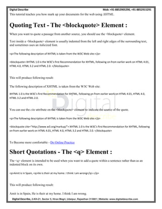 Digital Describe Mob: +91-8852905290, +91-8852915291
Digital Describe, 2-KH-21, Sector 5, Hiran Magri, Udaipur, Rajasthan 313001 | Website: www.digitaldescribe.com
This tutorial teaches you how mark up your documents for the web using XHTML.
Quoting Text - The <blockquote> Element :
When you want to quote a passage from another source, you should use the <blockquote> element.
Text inside a <blockquote> element is usually indented from the left and right edges of the surrounding text,
and sometimes uses an italicized font.
<p>The following description of XHTML is taken from the W3C Web site:</p>
<blockquote> XHTML 1.0 is the W3C's first Recommendation for XHTML, following on from earlier work on HTML 4.01,
HTML 4.0, HTML 3.2 and HTML 2.0. </blockquote>
This will produce following result:
The following description of XHTML is taken from the W3C Web site:
XHTML 1.0 is the W3C's first Recommendation for XHTML, following on from earlier work on HTML 4.01, HTML 4.0,
HTML 3.2 and HTML 2.0.
You can use the cite attribute on the <blockquote> element to indicate the source of the quote.
<p>The following description of XHTML is taken from the W3C Web site:</p>
<blockquote cite="http://www.w3.org/markup/"> XHTML 1.0 is the W3C's first Recommendation for XHTML, following
on from earlier work on HTML 4.01, HTML 4.0, HTML 3.2 and HTML 2.0. </blockquote>
To Become more comfortable - Do Online Practice
Short Quotations - The <q> Element :
The <q> element is intended to be used when you want to add a quote within a sentence rather than as an
indented block on its own.
<p>Amit is in Spain, <q>He is their at my home. I think I am wrong</q>.</p>
This will produce following result:
Amit is in Spain, He is their at my home. I think I am wrong.
 