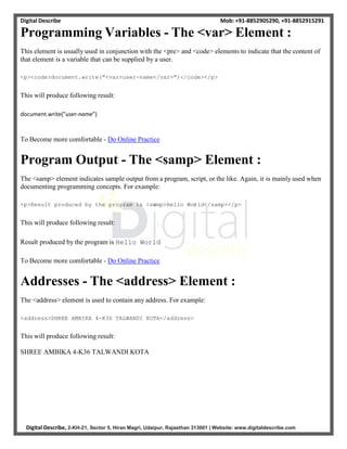 Digital Describe Mob: +91-8852905290, +91-8852915291
Digital Describe, 2-KH-21, Sector 5, Hiran Magri, Udaipur, Rajasthan 313001 | Website: www.digitaldescribe.com
Programming Variables - The <var> Element :
This element is usually used in conjunction with the <pre> and <code> elements to indicate that the content of
that element is a variable that can be supplied by a user.
<p><code>document.write("<var>user-name</var>")</code></p>
This will produce following result:
document.write("user-name")
To Become more comfortable - Do Online Practice
Program Output - The <samp> Element :
The <samp> element indicates sample output from a program, script, or the like. Again, it is mainly used when
documenting programming concepts. For example:
<p>Result produced by the program is <samp>Hello World</samp></p>
This will produce following result:
Result produced by the program is Hello World
To Become more comfortable - Do Online Practice
Addresses - The <address> Element :
The <address> element is used to contain any address. For example:
<address>SHREE AMBIKA 4-K36 TALWANDI KOTA</address>
This will produce following result:
SHREE AMBIKA 4-K36 TALWANDI KOTA
 