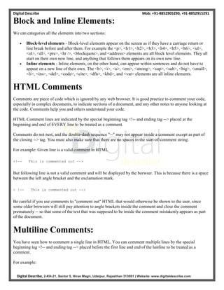 Digital Describe Mob: +91-8852905290, +91-8852915291
Digital Describe, 2-KH-21, Sector 5, Hiran Magri, Udaipur, Rajasthan 313001 | Website: www.digitaldescribe.com
Block and Inline Elements:
We can categories all the elements into two sections:
 Block-level elements - Block-level elements appear on the screen as if they have a carriage return or
line break before and after them. For example the <p>, <h1>, <h2>, <h3>, <h4>, <h5>, <h6>, <ul>,
<ol>, <dl>, <pre>, <hr />, <blockquote>, and <address> elements are all block level elements. They all
start on their own new line, and anything that follows them appears on its own new line.
 Inline elements - Inline elements, on the other hand, can appear within sentences and do not have to
appear on a new line of their own. The <b>, <i>, <u>, <em>, <strong>, <sup>, <sub>, <big>, <small>,
<li>, <ins>, <del>, <code>, <cite>, <dfn>, <kbd>, and <var> elements are all inline elements.
HTML Comments
Comments are piece of code which is ignored by any web browser. It is good practice to comment your code,
especially in complex documents, to indicate sections of a document, and any other notes to anyone looking at
the code. Comments help you and others understand your code.
HTML Comment lines are indicated by the special beginning tag <!-- and ending tag --> placed at the
beginning and end of EVERY line to be treated as a comment.
Comments do not nest, and the double-dash sequence "--" may not appear inside a comment except as part of
the closing --> tag. You must also make sure that there are no spaces in the start-of-comment string.
For example: Given line is a valid comment in HTML
<!-- This is commented out -->
But following line is not a valid comment and will be displayed by the borwser. This is because there is a space
between the left angle bracket and the exclamation mark.
< !-- This is commented out -->
Be careful if you use comments to "comment out" HTML that would otherwise be shown to the user, since
some older browsers will still pay attention to angle brackets inside the comment and close the comment
prematurely -- so that some of the text that was supposed to be inside the comment mistakenly appears as part
of the document.
Multiline Comments:
You have seen how to comment a single line in HTML. You can comment multiple lines by the special
beginning tag <!-- and ending tag --> placed before the first line and end of the lastline to be treated as a
comment.
For example:
 