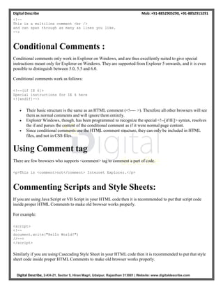 Digital Describe Mob: +91-8852905290, +91-8852915291
Digital Describe, 2-KH-21, Sector 5, Hiran Magri, Udaipur, Rajasthan 313001 | Website: www.digitaldescribe.com
<!--
This is a multiline comment <br />
and can span through as many as lines you like.
-->
Conditional Comments :
Conditional comments only work in Explorer on Windows, and are thus excellently suited to give special
instructions meant only for Explorer on Windows. They are supported from Explorer 5 onwards, and it is even
possible to distinguish between 5.0, 5.5 and 6.0.
Conditional comments work as follows:
<!--[if IE 6]>
Special instructions for IE 6 here
<![endif]-->
 Their basic structure is the same as an HTML comment (<!---- >). Therefore all other browsers will see
them as normal comments and will ignore them entirely.
 Explorer Windows, though, has been programmed to recognize the special <!--[if IE]> syntax, resolves
the if and parses the content of the conditional comment as if it were normal page content.
 Since conditional comments use the HTML comment structure, they can only be included in HTML
files, and not in CSS files.
Using Comment tag
There are few browsers who supports <comment> tag to comment a part of code.
<p>This is <comment>not</comment> Internet Explorer.</p>
Commenting Scripts and Style Sheets:
If you are using Java Script or VB Script in your HTML code then it is recommended to put that script code
inside proper HTML Comments to make old browser works properly.
For example:
<script>
<!--
document.write("Hello World!")
//-->
</script>
Similarly if you are using Casecading Style Sheet in your HTML code then it is recommended to put that style
sheet code inside proper HTML Comments to make old browser works properly.
 