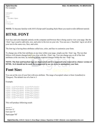 Digital Describe Mob: +91-8852905290, +91-8852915291
Digital Describe, 2-KH-21, Sector 5, Hiran Magri, Udaipur, Rajasthan 313001 | Website: www.digitaldescribe.com
For example:
<style>
<!--
img{
border:0px;
}
//-->
</style>
NOTE: To become familiar with JAVA Script and Cascading Style Sheet you need to refer different tutorial.
HTML FONT
Font face and color depends entirely on the computer and browser that is being used to view your page. But the
<font> tag is used to add style, size, and color to the text on your site. You can use a <basefont> tag to set all of
your text to the same size, face, and color.
The font tag is having three attributes called size, color, and face to customize your fonts.
To change any of the font attributes at any time within your page, simply use the <font> tag. The text that
follows will remain changed until you close with the </font> tag. You can change any or all of the font
attributes at the one time, by including all the required changes within the one <font> tag.
NOTE: The font and basefont tags are deprecated and it is supposed to be removed in a future version of
HTML. So it should not be used. Its is suggested to use css styles to manipulate your font.
Font Size:
You can set the size of your font with size attribute. The range of accepted values is from 1(smallest) to
7(largest). The default size of a font is 3.
Example:
<font size="1">Font size="1"</font>
<font size="2">Font size="2"</font>
<font size="3">Font size="3"</font>
<font size="4">Font size="4"</font>
<font size="5">Font size="5"</font>
<font size="6">Font size="6"</font>
<font size="7">Font size="7"</font>
This will produce following result:
Font size="1"
Font size="2"
Font size="3"
Font size="4"
 