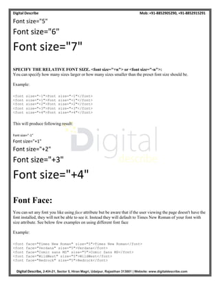 Digital Describe Mob: +91-8852905290, +91-8852915291
Digital Describe, 2-KH-21, Sector 5, Hiran Magri, Udaipur, Rajasthan 313001 | Website: www.digitaldescribe.com
Font size="5"
Font size="6"
Font size="7"
SPECIFY THE RELATIVE FONT SIZE. <font size="+n"> or <font size="-n">:
You can specify how many sizes larger or how many sizes smaller than the preset font size should be.
Example:
<font size="-1">Font size="-1"</font>
<font size="+1">Font size="+1"</font>
<font size="+2">Font size="+2"</font>
<font size="+3">Font size="+3"</font>
<font size="+4">Font size="+4"</font>
This will produce following result:
Font size="-1"
Font size="+1"
Font size="+2"
Font size="+3"
Font size="+4"
Font Face:
You can set any font you like using face attribute but be aware that if the user viewing the page doesn't have the
font installed, they will not be able to see it. Instead they will default to Times New Roman of your font with
size attribute. See below few examples on using different font face
Example:
<font face="Times New Roman" size="5">Times New Roman</font>
<font face="Verdana" size="5">Verdana</font>
<font face="Comic sans MS" size="5">Comic Sans MS</font>
<font face="WildWest" size="5">WildWest</font>
<font face="Bedrock" size="5">Bedrock</font>
 