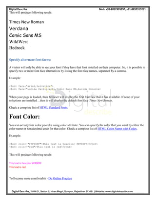 Digital Describe Mob: +91-8852905290, +91-8852915291
Digital Describe, 2-KH-21, Sector 5, Hiran Magri, Udaipur, Rajasthan 313001 | Website: www.digitaldescribe.com
This will produce following result:
Times New Roman
Verdana
Comic Sans MS
WildWest
Bedrock
Specify alternate font faces:
A visitor will only be able to see your font if they have that font installed on their computer. So, it is possible to
specify two or more font face alternatives by listing the font face names, separated by a comma.
Example:
<font face="arial,helvetica">
<font face="Lucida Calligraphy,Comic Sans MS,Lucida Console>
When your page is loaded, their browser will display the first font face that it has available. If none of your
selections are installed. ..then it will display the default font face Times New Roman.
Check a complete list of HTML Standard Fonts.
Font Color:
You can set any font color you like using color attribute. You can specify the color that you want by either the
color name or hexadecimal code for that color. Check a complete list of HTML Color Name with Codes.
Example:
<font color="#FF00FF">This text is hexcolor #FF00FF</font>
<font color="red">This text is red</font>
This will produce following result:
This text is hexcolor #FF00FF
This text is red
To Become more comfortable - Do Online Practice
 