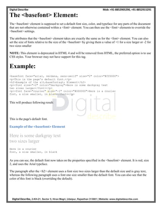 Digital Describe Mob: +91-8852905290, +91-8852915291
Digital Describe, 2-KH-21, Sector 5, Hiran Magri, Udaipur, Rajasthan 313001 | Website: www.digitaldescribe.com
The <basefont> Element:
The <basefont> element is supposed to set a default font size, color, and typeface for any parts of the document
that are not otherwise contained within a <font> element. You can then use the <font> elements to override the
<basefont> settings.
The attributes that the <basefont> element takes are exactly the same as for the <font> element. You can also
set the size of fonts relative to the size of the <basefont> by giving them a value of +1 for a size larger or -2 for
two sizes smaller
NOTE: This element is deprecated in HTML 4 and will be removed from HTML, the preferred option is to use
CSS styles. Your browser may not have support for this tag.
Example:
<basefont face="arial, verdana, sans-serif" size="2" color="#ff0000">
<p>This is the page's default font.</p>
<h2>Example of the <basefont> Element</h2>
<p><font size="+2" color="darkgray">Here is some darkgray text
two sizes larger</font></p>
<p><font face="courier" size="-1" color="#000000">Here is a courier
font, a size smaller, in black</font></p>
This will produce following result:
This is the page's default font.
Example of the <basefont> Element
Here is some darkgray text
two sizes larger
Here is a courier
font, a size smaller, in black
As you can see, the default font now takes on the properties specified in the <basefont> element. It is red, size
2, and uses the Arial typeface.
The paragraph after the <h2> element uses a font size two sizes larger than the default size and is gray text,
whereas the following paragraph uses a font one size smaller than the default font. You can also see that the
color of this font is black (overriding the default).
 