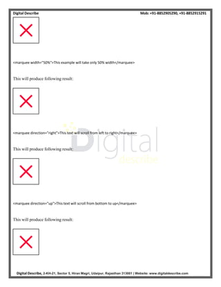 Digital Describe Mob: +91-8852905290, +91-8852915291
Digital Describe, 2-KH-21, Sector 5, Hiran Magri, Udaipur, Rajasthan 313001 | Website: www.digitaldescribe.com
<marquee width="50%">This example will take only 50% width</marquee>
This will produce following result:
<marquee direction="right">This text will scroll from left to right</marquee>
This will produce following result:
<marquee direction="up">This text will scroll from bottom to up</marquee>
This will produce following result:
 