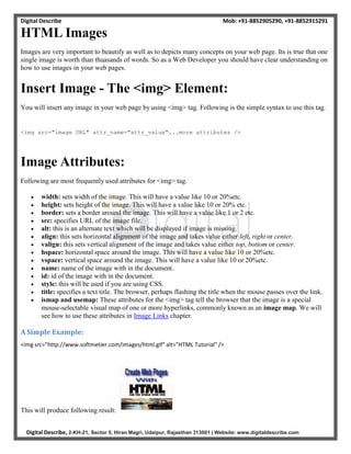 Digital Describe Mob: +91-8852905290, +91-8852915291
Digital Describe, 2-KH-21, Sector 5, Hiran Magri, Udaipur, Rajasthan 313001 | Website: www.digitaldescribe.com
HTML Images
Images are very important to beautify as well as to depicts many concepts on your web page. Its is true that one
single image is worth than thuasands of words. So as a Web Developer you should have clear understanding on
how to use images in your web pages.
Insert Image - The <img> Element:
You will insert any image in your web page by using <img> tag. Following is the simple syntax to use this tag.
<img src="image URL" attr_name="attr_value"...more attributes />
Image Attributes:
Following are most frequently used attributes for <img> tag.
 width: sets width of the image. This will have a value like 10 or 20%etc.
 height: sets height of the image. This will have a value like 10 or 20% etc.
 border: sets a border around the image. This will have a value like 1 or 2 etc.
 src: specifies URL of the image file.
 alt: this is an alternate text which will be displayed if image is missing.
 align: this sets horizontal alignment of the image and takes value either left, right or center.
 valign: this sets vertical alignment of the image and takes value either top, bottom or center.
 hspace: horizontal space around the image. This will have a value like 10 or 20%etc.
 vspace: vertical space around the image. This will have a value like 10 or 20%etc.
 name: name of the image with in the document.
 id: id of the image with in the document.
 style: this will be used if you are using CSS.
 title: specifies a text title. The browser, perhaps flashing the title when the mouse passes over the link.
 ismap and usemap: These attributes for the <img> tag tell the browser that the image is a special
mouse-selectable visual map of one or more hyperlinks, commonly known as an image map. We will
see how to use these attributes in Image Links chapter.
A Simple Example:
<img src="http://www.softmetier.com/images/html.gif" alt="HTML Tutorial" />
This will produce following result:
 